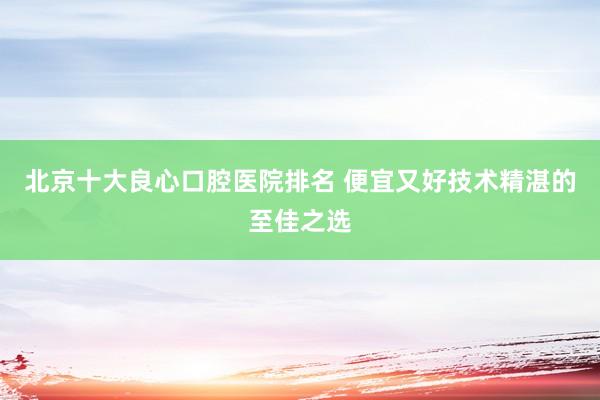 北京十大良心口腔医院排名 便宜又好技术精湛的至佳之选
