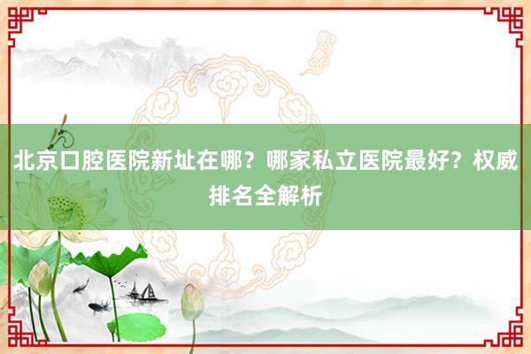 北京口腔医院新址在哪？哪家私立医院最好？权威排名全解析