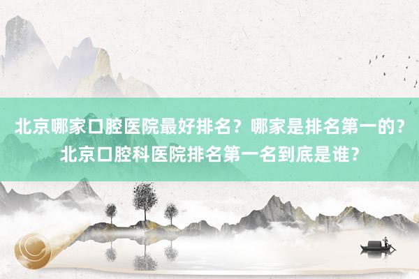 北京哪家口腔医院最好排名？哪家是排名第一的？北京口腔科医院排名第一名到底是谁？