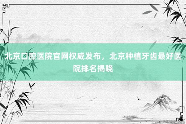 北京口腔医院官网权威发布，北京种植牙齿最好医院排名揭晓