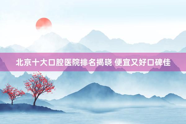 北京十大口腔医院排名揭晓 便宜又好口碑佳