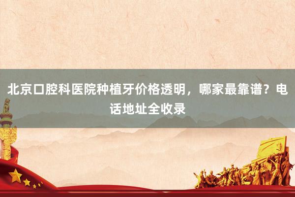 北京口腔科医院种植牙价格透明，哪家最靠谱？电话地址全收录