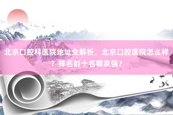 北京口腔科医院地址全解析，北京口腔医院怎么样？排名前十名哪家强？
