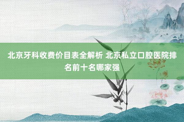北京牙科收费价目表全解析 北京私立口腔医院排名前十名哪家强