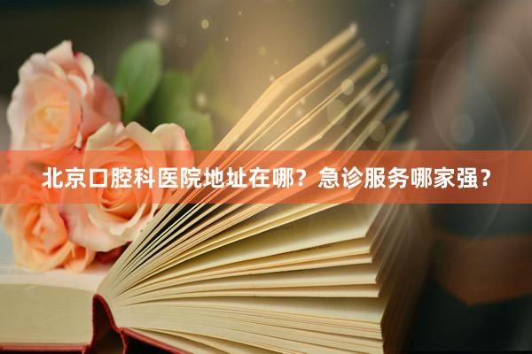 北京口腔科医院地址在哪？急诊服务哪家强？