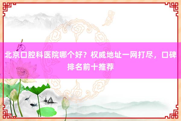 北京口腔科医院哪个好？权威地址一网打尽，口碑排名前十推荐