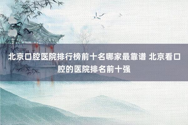 北京口腔医院排行榜前十名哪家最靠谱 北京看口腔的医院排名前十强