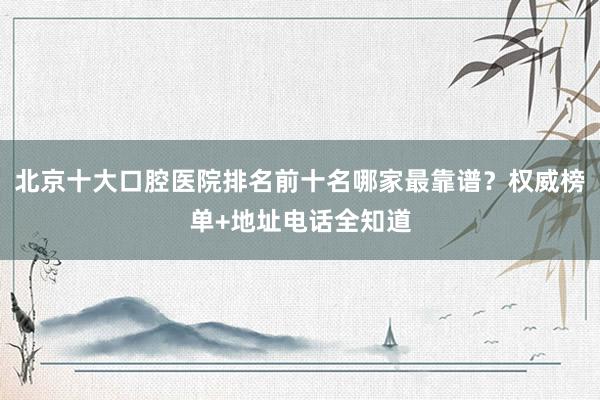 北京十大口腔医院排名前十名哪家最靠谱？权威榜单+地址电话全知道