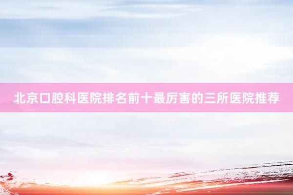 北京口腔科医院排名前十最厉害的三所医院推荐