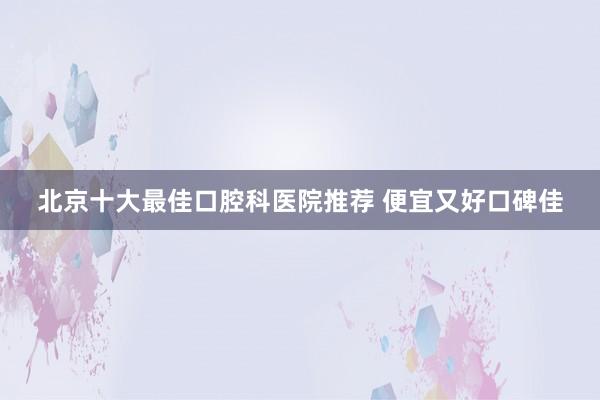 北京十大最佳口腔科医院推荐 便宜又好口碑佳
