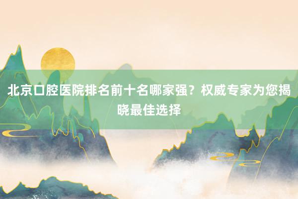 北京口腔医院排名前十名哪家强？权威专家为您揭晓最佳选择