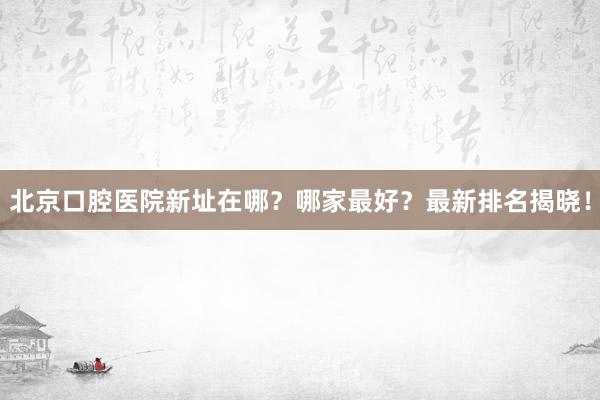 北京口腔医院新址在哪？哪家最好？最新排名揭晓！