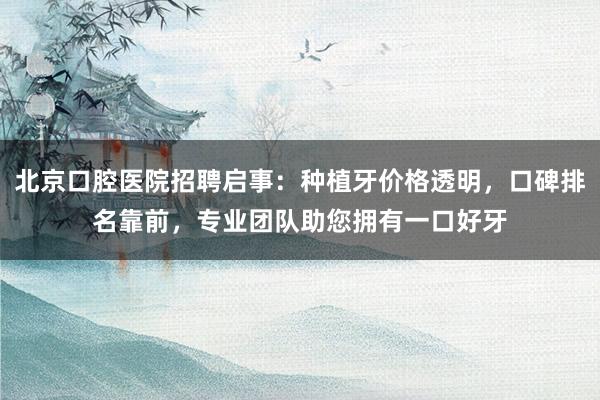 北京口腔医院招聘启事：种植牙价格透明，口碑排名靠前，专业团队助您拥有一口好牙