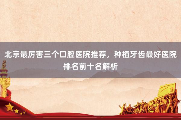 北京最厉害三个口腔医院推荐，种植牙齿最好医院排名前十名解析