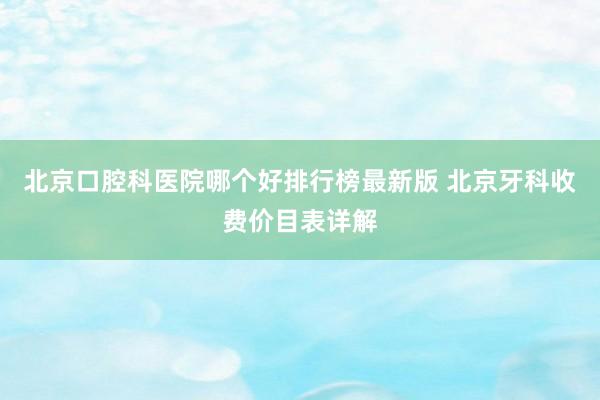 北京口腔科医院哪个好排行榜最新版 北京牙科收费价目表详解