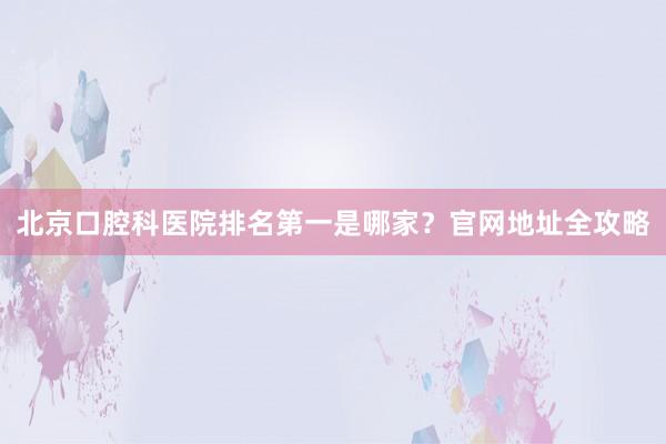 北京口腔科医院排名第一是哪家？官网地址全攻略