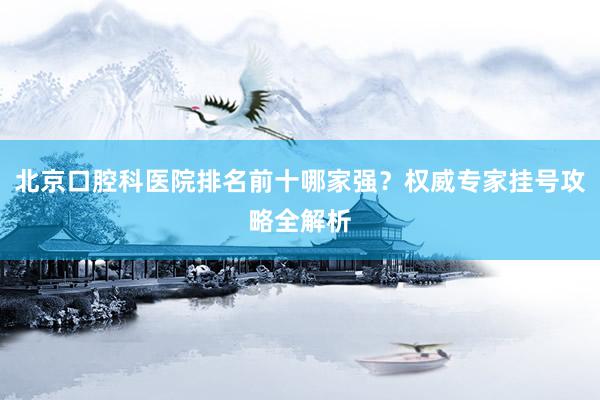 北京口腔科医院排名前十哪家强？权威专家挂号攻略全解析
