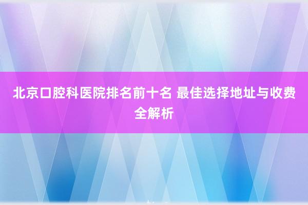 北京口腔科医院排名前十名 最佳选择地址与收费全解析