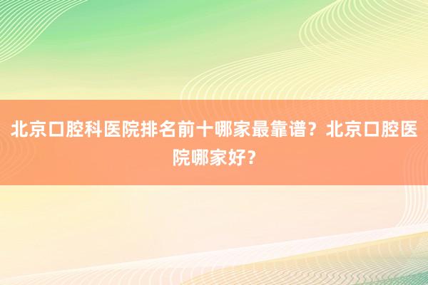 北京口腔科医院排名前十哪家最靠谱？北京口腔医院哪家好？
