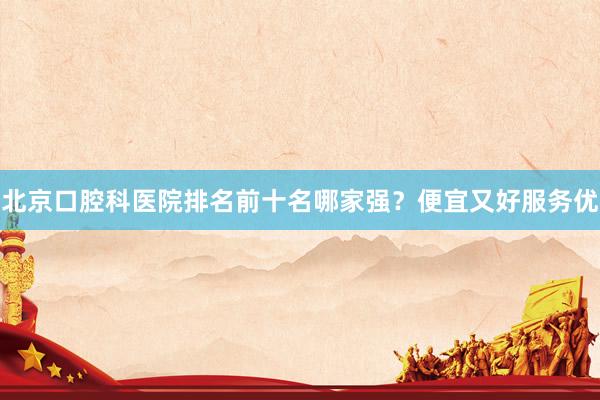 北京口腔科医院排名前十名哪家强？便宜又好服务优