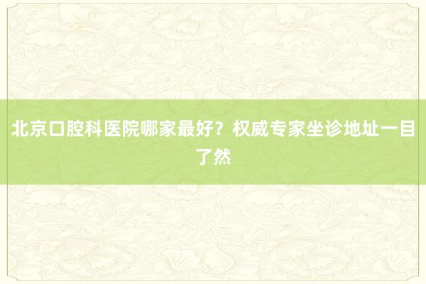 北京口腔科医院哪家最好？权威专家坐诊地址一目了然