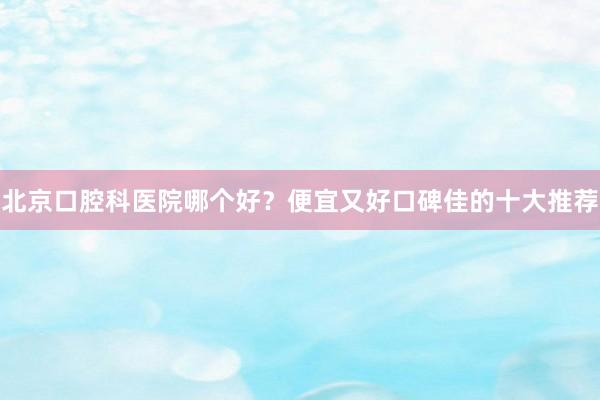 北京口腔科医院哪个好？便宜又好口碑佳的十大推荐
