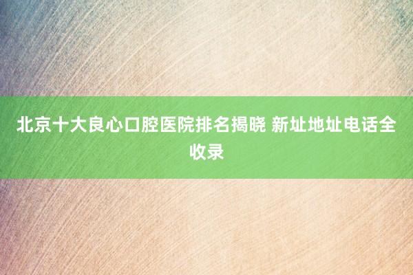 北京十大良心口腔医院排名揭晓 新址地址电话全收录