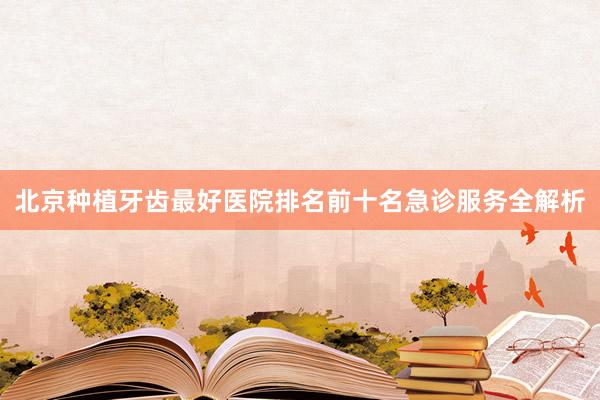北京种植牙齿最好医院排名前十名急诊服务全解析