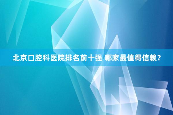 北京口腔科医院排名前十强 哪家最值得信赖？