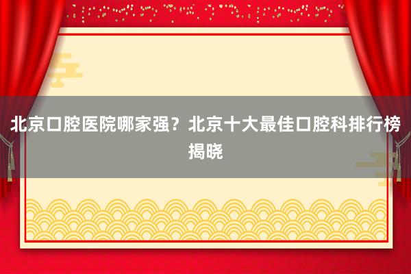 北京口腔医院哪家强？北京十大最佳口腔科排行榜揭晓
