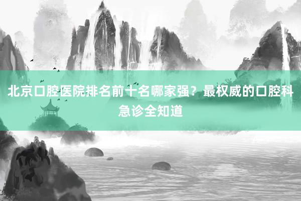 北京口腔医院排名前十名哪家强？最权威的口腔科急诊全知道