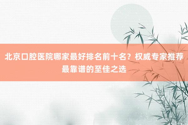 北京口腔医院哪家最好排名前十名？权威专家推荐最靠谱的至佳之选
