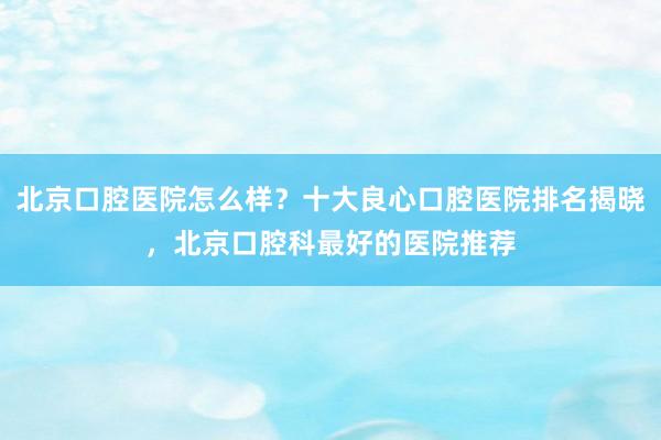 北京口腔医院怎么样？十大良心口腔医院排名揭晓，北京口腔科最好的医院推荐