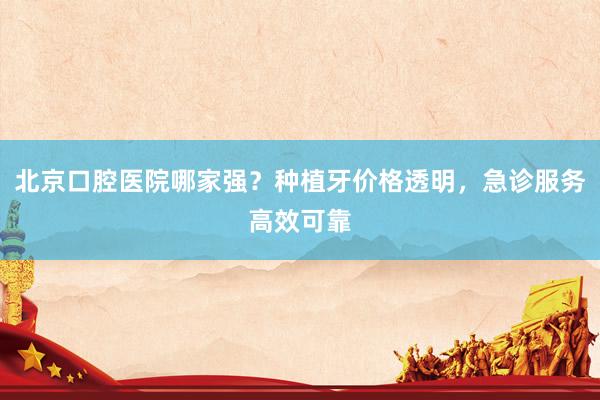 北京口腔医院哪家强？种植牙价格透明，急诊服务高效可靠