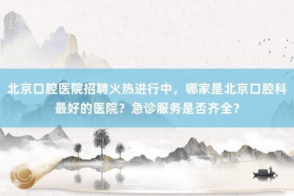 北京口腔医院招聘火热进行中，哪家是北京口腔科最好的医院？急诊服务是否齐全？