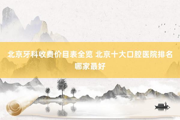 北京牙科收费价目表全览 北京十大口腔医院排名哪家最好