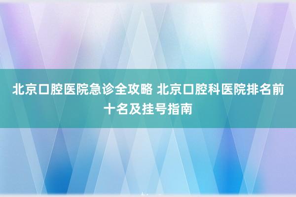 北京口腔医院急诊全攻略 北京口腔科医院排名前十名及挂号指南