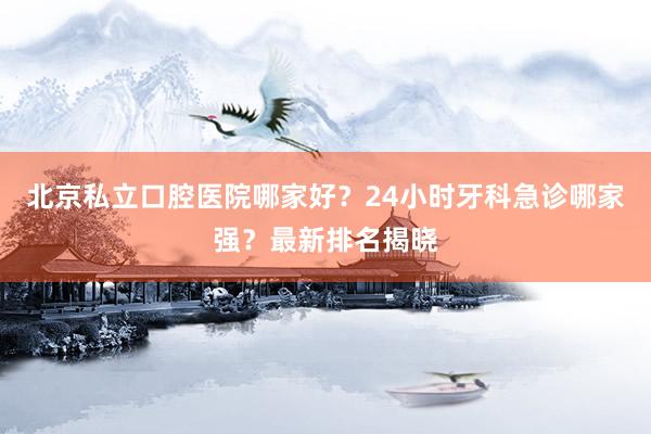 北京私立口腔医院哪家好？24小时牙科急诊哪家强？最新排名揭晓