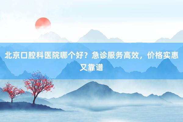 北京口腔科医院哪个好？急诊服务高效，价格实惠又靠谱