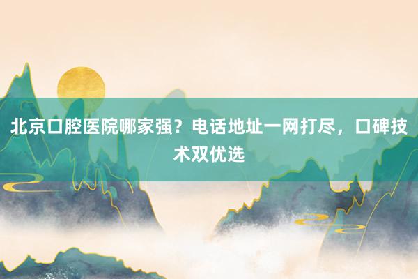北京口腔医院哪家强？电话地址一网打尽，口碑技术双优选