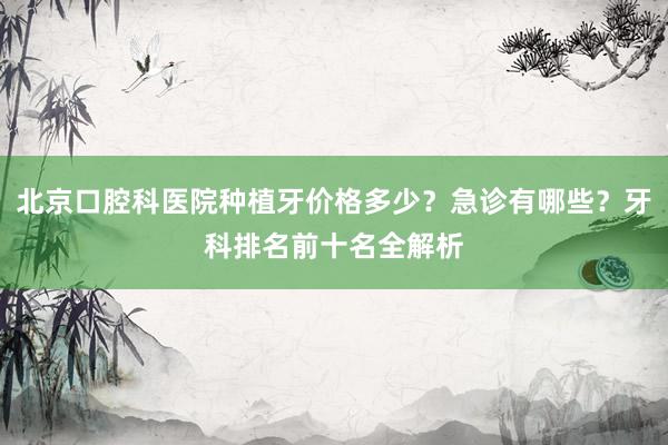 北京口腔科医院种植牙价格多少？急诊有哪些？牙科排名前十名全解析
