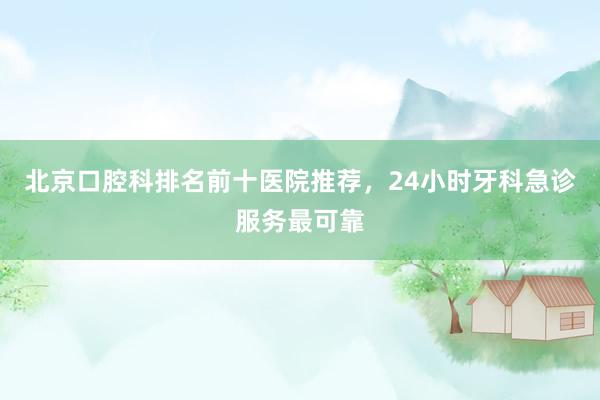 北京口腔科排名前十医院推荐，24小时牙科急诊服务最可靠