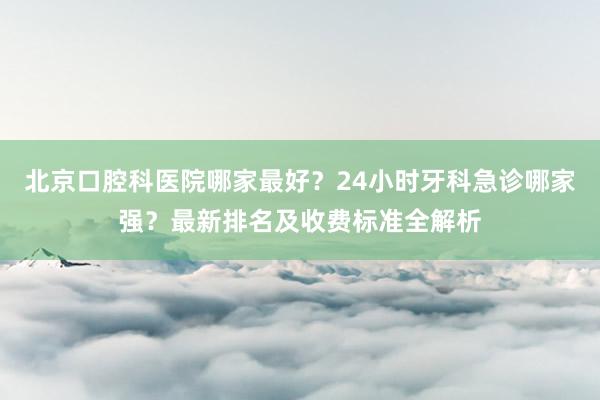 北京口腔科医院哪家最好？24小时牙科急诊哪家强？最新排名及收费标准全解析