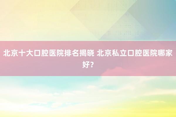 北京十大口腔医院排名揭晓 北京私立口腔医院哪家好？