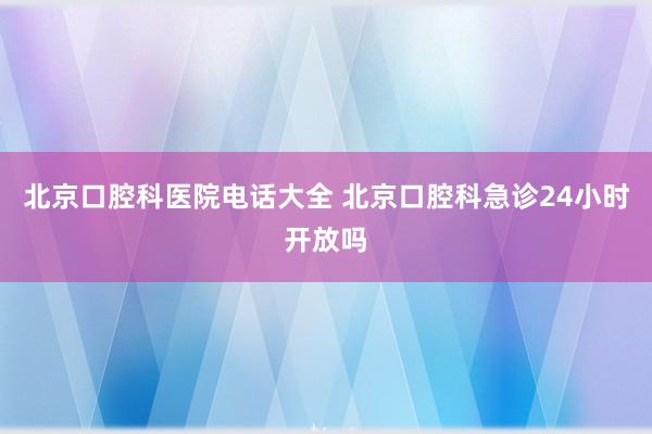 北京口腔科医院电话大全 北京口腔科急诊24小时开放吗
