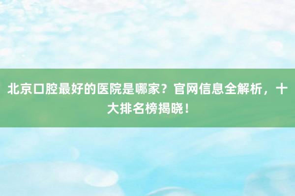 北京口腔最好的医院是哪家？官网信息全解析，十大排名榜揭晓！