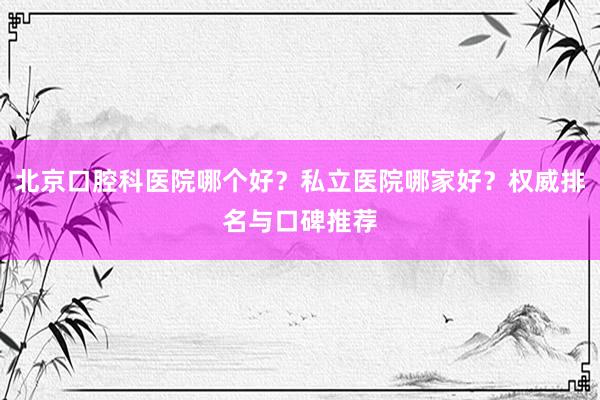 北京口腔科医院哪个好？私立医院哪家好？权威排名与口碑推荐