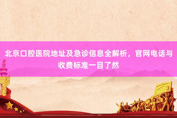 北京口腔医院地址及急诊信息全解析，官网电话与收费标准一目了然