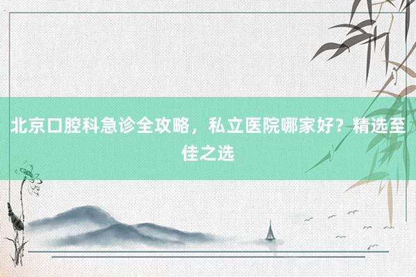 北京口腔科急诊全攻略，私立医院哪家好？精选至佳之选