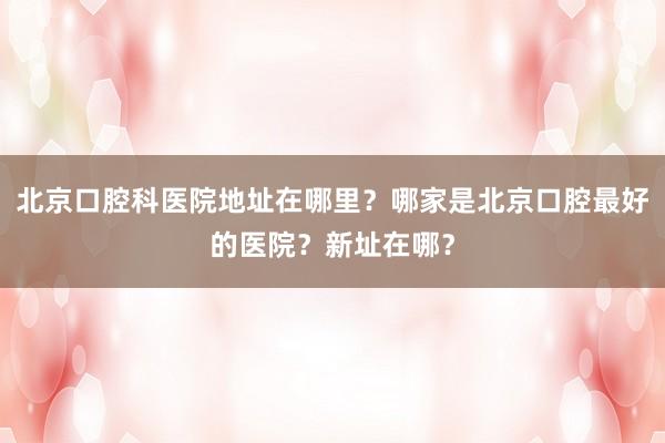 北京口腔科医院地址在哪里？哪家是北京口腔最好的医院？新址在哪？